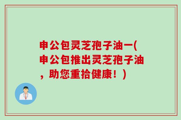 申公包灵芝孢子油一(申公包推出灵芝孢子油，助您重拾健康！)