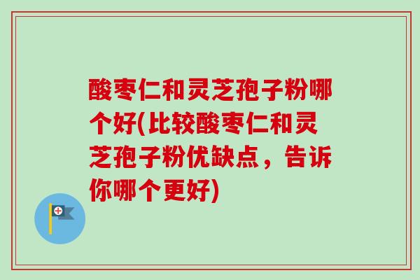 酸枣仁和灵芝孢子粉哪个好(比较酸枣仁和灵芝孢子粉优缺点，告诉你哪个更好)