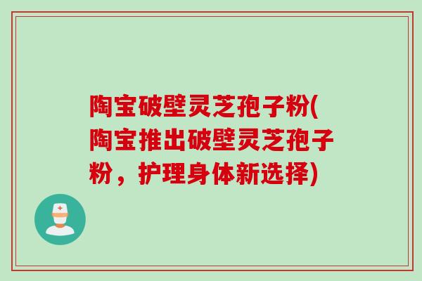 陶宝破壁灵芝孢子粉(陶宝推出破壁灵芝孢子粉，护理身体新选择)