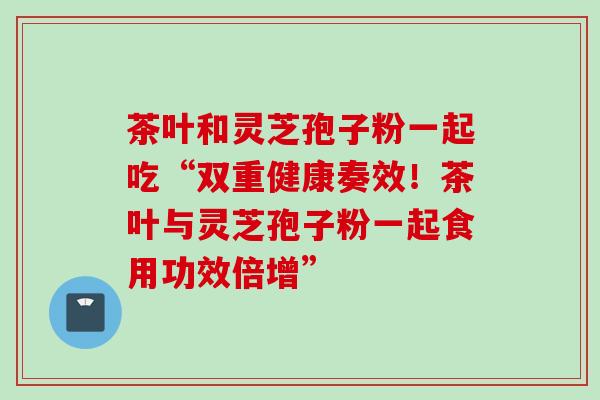 茶叶和灵芝孢子粉一起吃“双重健康奏效！茶叶与灵芝孢子粉一起食用功效倍增”