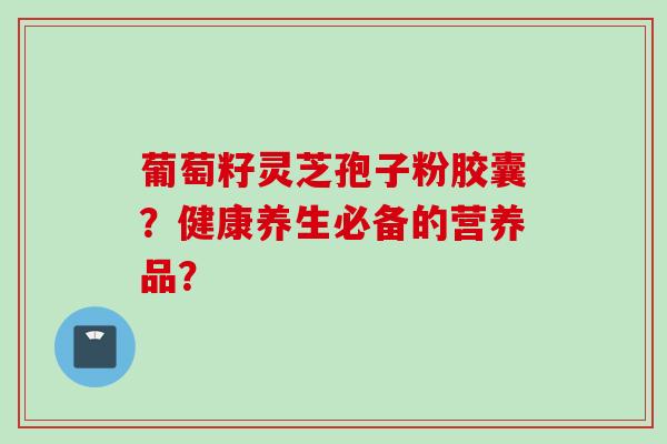 葡萄籽灵芝孢子粉胶囊？健康养生必备的营养品？