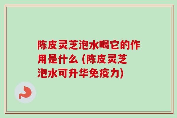 陈皮灵芝泡水喝它的作用是什么 (陈皮灵芝泡水可升华免疫力)