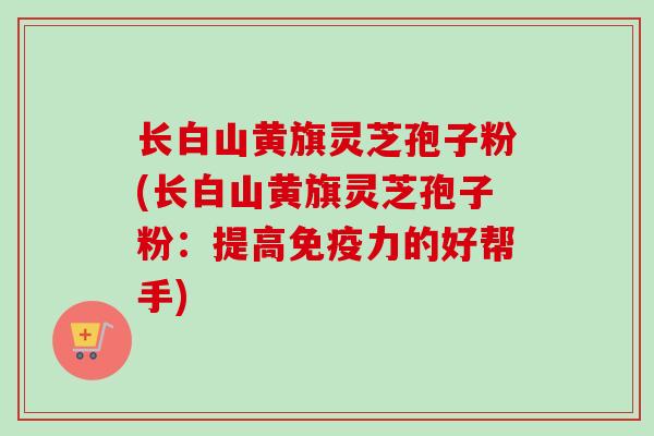 长白山黄旗灵芝孢子粉(长白山黄旗灵芝孢子粉:提高免疫力的好帮手)
