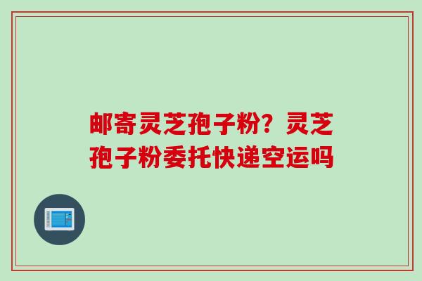 邮寄灵芝孢子粉？灵芝孢子粉委托快递空运吗