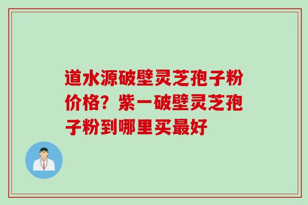 道水源破壁灵芝孢子粉价格？紫一破壁灵芝孢子粉到哪里买最好
