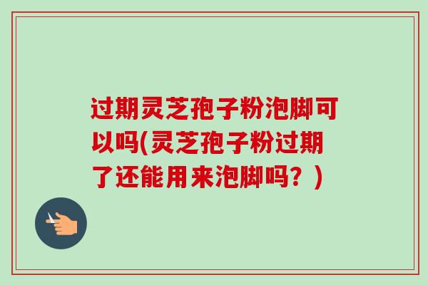 过期灵芝孢子粉泡脚可以吗(灵芝孢子粉过期了还能用来泡脚吗？)