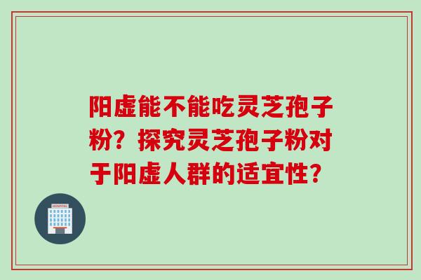 阳虚能不能吃灵芝孢子粉？探究灵芝孢子粉对于阳虚人群的适宜性？