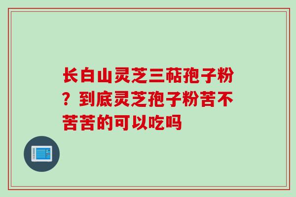 长白山灵芝三萜孢子粉？到底灵芝孢子粉苦不苦苦的可以吃吗