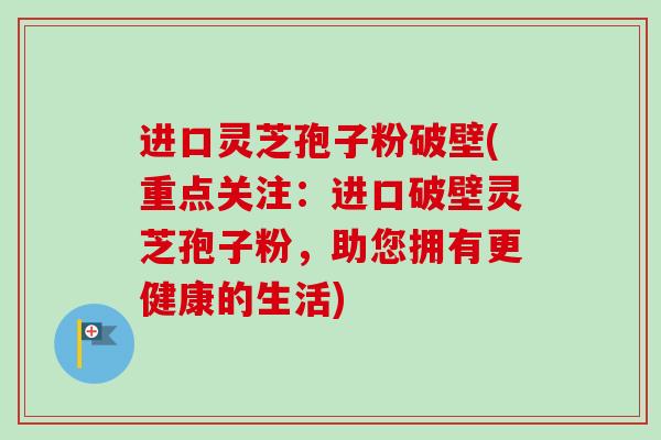 进口灵芝孢子粉破壁(重点关注：进口破壁灵芝孢子粉，助您拥有更健康的生活)