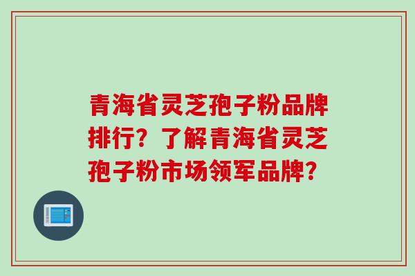 青海省灵芝孢子粉品牌排行？了解青海省灵芝孢子粉市场领军品牌？