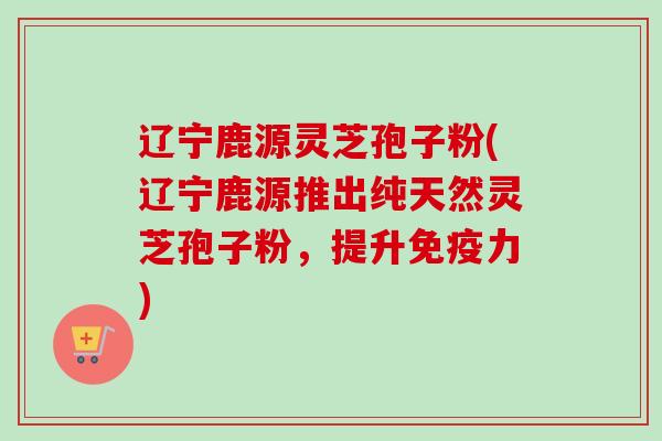 辽宁鹿源灵芝孢子粉(辽宁鹿源推出纯天然灵芝孢子粉，提升免疫力)