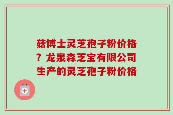 菇博士灵芝孢子粉价格？龙泉森芝宝有限公司生产的灵芝孢子粉价格