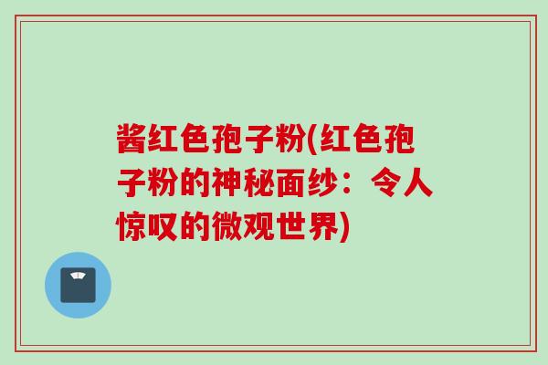 酱红色孢子粉(红色孢子粉的神秘面纱：令人惊叹的微观世界)