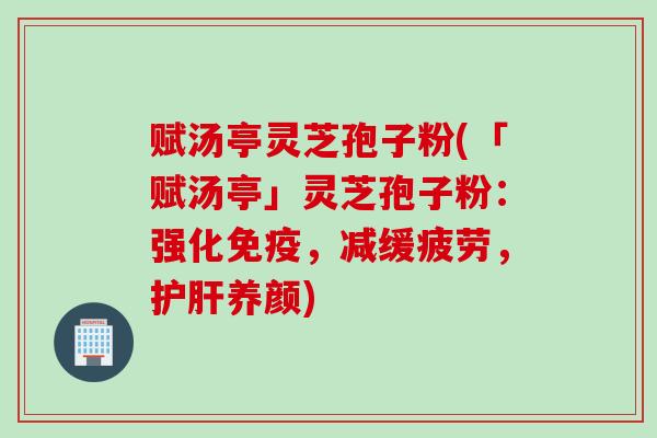 赋汤亭灵芝孢子粉(「赋汤亭」灵芝孢子粉：强化免疫，减缓疲劳，养颜)