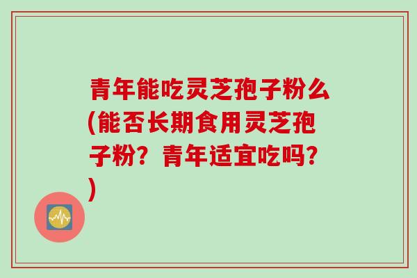 青年能吃灵芝孢子粉么(能否长期食用灵芝孢子粉？青年适宜吃吗？)