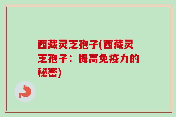 西藏灵芝孢子(西藏灵芝孢子：提高免疫力的秘密)