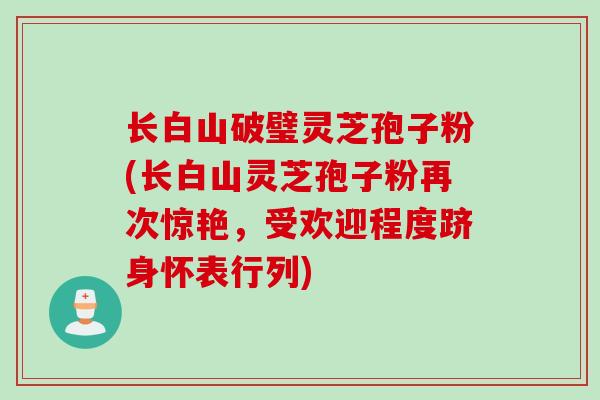 长白山破璧灵芝孢子粉(长白山灵芝孢子粉再次惊艳，受欢迎程度跻身怀表行列)