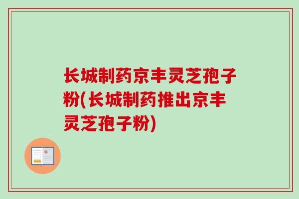 长城制药京丰灵芝孢子粉(长城制药推出京丰灵芝孢子粉) 长城制药京丰灵芝孢子粉(长城制药推出京丰灵芝孢子粉)