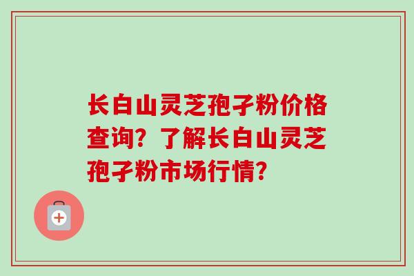 长白山灵芝孢孑粉价格查询?了解长白山灵芝孢孑粉市场行情?
