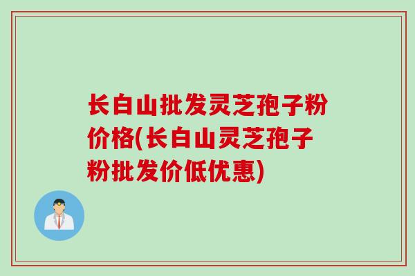 长白山批发灵芝孢子粉价格(长白山灵芝孢子粉批发价低优惠)