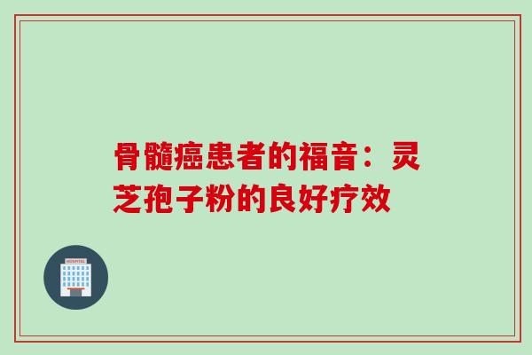 骨髓患者的福音：灵芝孢子粉的良好疗效