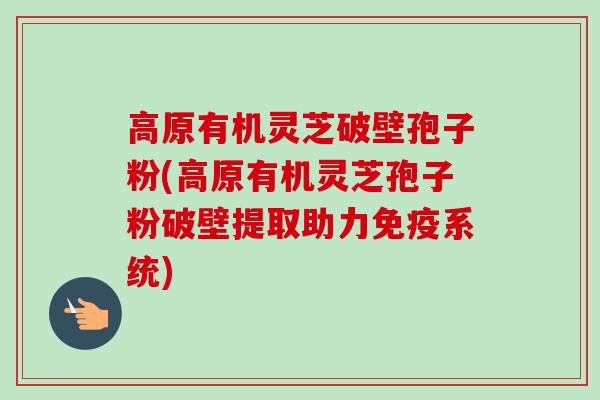 高原有机灵芝破壁孢子粉(高原有机灵芝孢子粉破壁提取助力免疫系统)