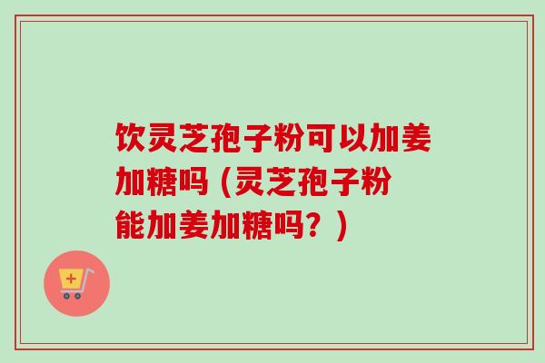 饮灵芝孢子粉可以加姜加糖吗 (灵芝孢子粉能加姜加糖吗？)