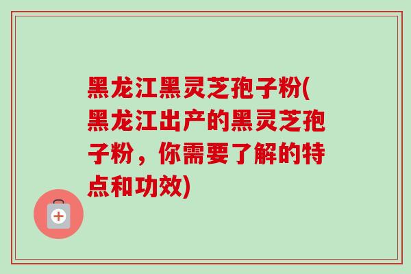 黑龙江黑灵芝孢子粉(黑龙江出产的黑灵芝孢子粉，你需要了解的特点和功效)