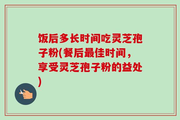 饭后多长时间吃灵芝孢子粉(餐后最佳时间，享受灵芝孢子粉的益处)