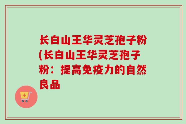 长白山王华灵芝孢子粉(长白山王华灵芝孢子粉：提高免疫力的自然良品