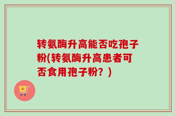 转氨酶升高能否吃孢子粉(转氨酶升高患者可否食用孢子粉？)