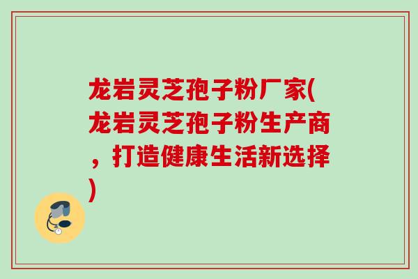 龙岩灵芝孢子粉厂家(龙岩灵芝孢子粉生产商，打造健康生活新选择)