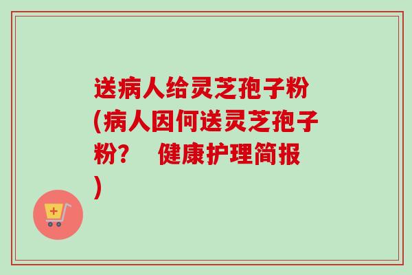 送人给灵芝孢子粉 (人因何送灵芝孢子粉？  健康护理简报)