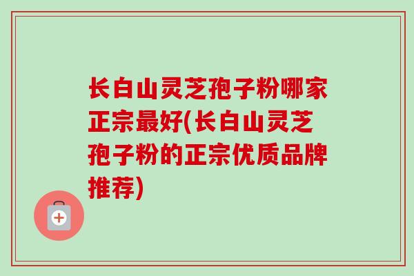 长白山灵芝孢子粉哪家正宗好(长白山灵芝孢子粉的正宗优质品牌推荐)