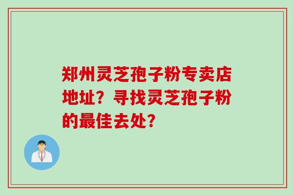 郑州灵芝孢子粉专卖店地址？寻找灵芝孢子粉的佳去处？