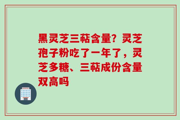 黑灵芝三萜含量？灵芝孢子粉吃了一年了，灵芝多糖、三萜成份含量双高吗
