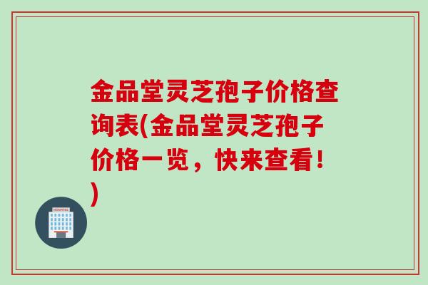 金品堂灵芝孢子价格查询表(金品堂灵芝孢子价格一览，快来查看！)