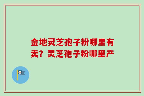 金地灵芝孢子粉哪里有卖？灵芝孢子粉哪里产
