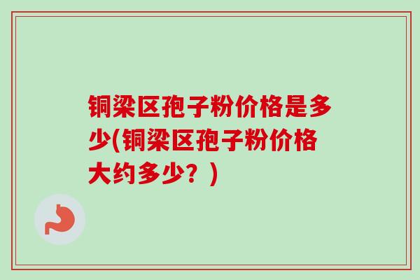 铜梁区孢子粉价格是多少(铜梁区孢子粉价格大约多少？)