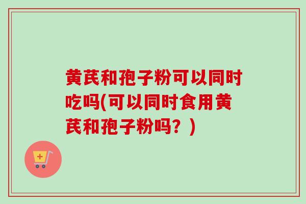黄芪和孢子粉可以同时吃吗(可以同时食用黄芪和孢子粉吗？)