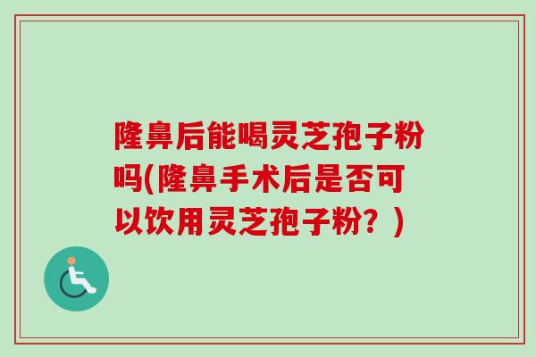 隆鼻后能喝灵芝孢子粉吗(隆鼻手术后是否可以饮用灵芝孢子粉？)