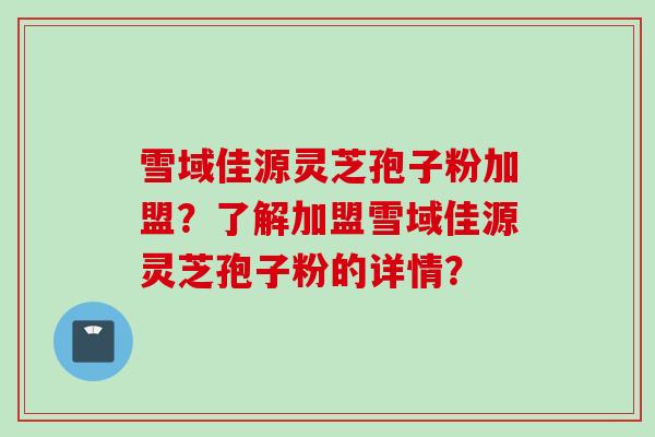 雪域佳源灵芝孢子粉加盟？了解加盟雪域佳源灵芝孢子粉的详情？