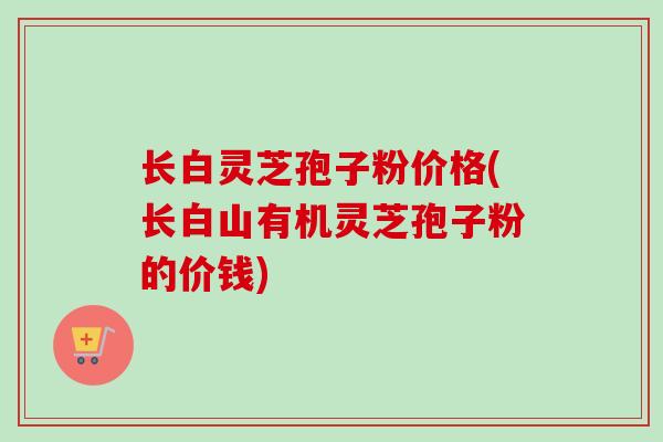 长白灵芝孢子粉价格(长白山有机灵芝孢子粉的价钱)
