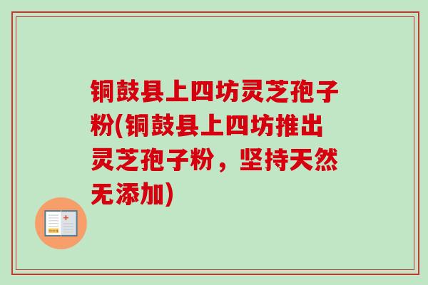 铜鼓县上四坊灵芝孢子粉(铜鼓县上四坊推出灵芝孢子粉，坚持天然无添加)
