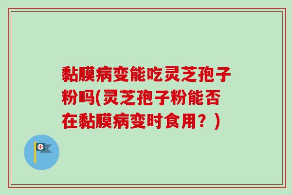 黏膜变能吃灵芝孢子粉吗(灵芝孢子粉能否在黏膜变时食用？)