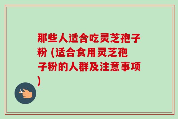 那些人适合吃灵芝孢子粉 (适合食用灵芝孢子粉的人群及注意事项)