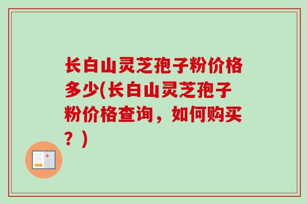 长白山灵芝孢子粉价格多少(长白山灵芝孢子粉价格查询，如何购买？)