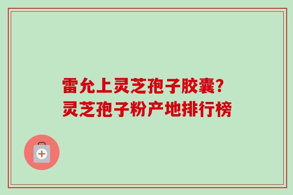 雷允上灵芝孢子胶囊？灵芝孢子粉产地排行榜