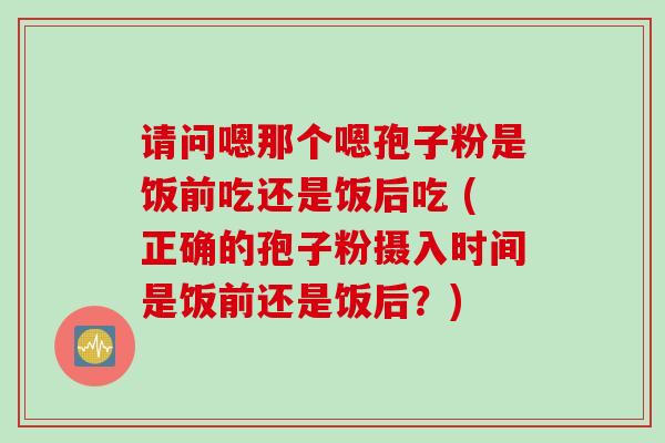 请问嗯那个嗯孢子粉是饭前吃还是饭后吃 (正确的孢子粉摄入时间是饭前还是饭后？)