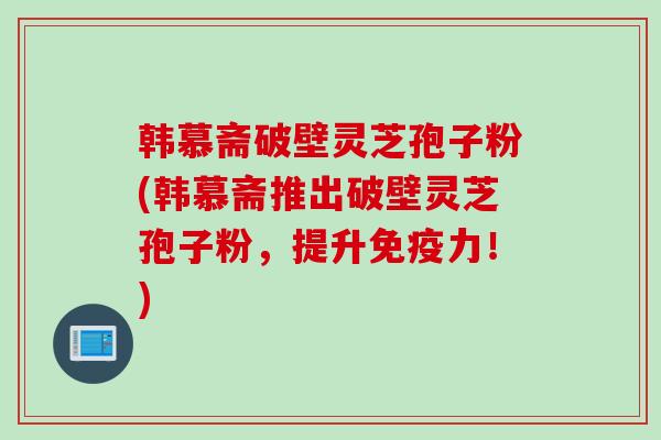 韩慕斋破壁灵芝孢子粉(韩慕斋推出破壁灵芝孢子粉，提升免疫力！)